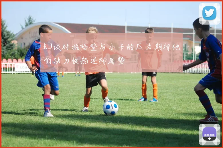 KD谈对抗哈登与小卡的压力期待他们助力快船逆转局势