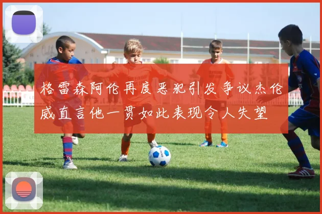 格雷森阿伦再度恶犯引发争议杰伦威直言他一贯如此表现令人失望