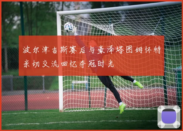波尔津吉斯赛后与豪泽塔图姆怀特亲切交流回忆夺冠时光