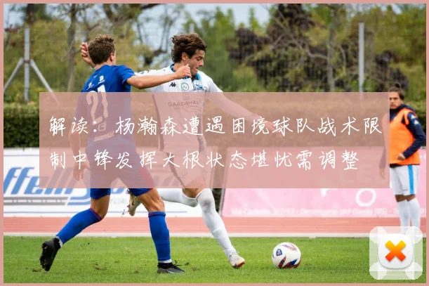 解读：杨瀚森遭遇困境球队战术限制中锋发挥大根状态堪忧需调整