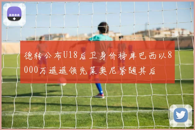 德转公布U18后卫身价榜库巴西以8000万遥遥领先莱奥尼紧随其后