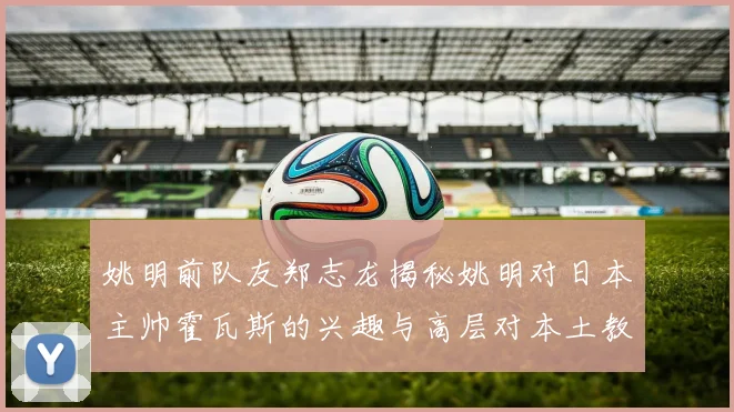 姚明前队友郑志龙揭秘姚明对日本主帅霍瓦斯的兴趣与高层对本土教练的偏好