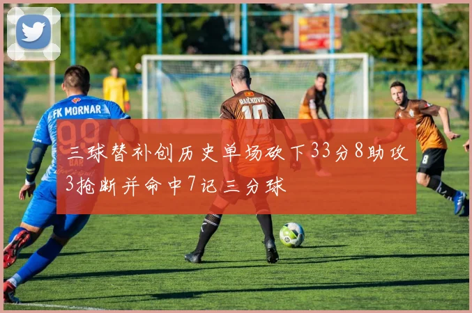 三球替补创历史单场砍下33分8助攻3抢断并命中7记三分球