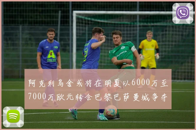 阿克利乌舍或将在明夏以6000万至7000万欧元转会巴黎巴萨曼城争夺战升级