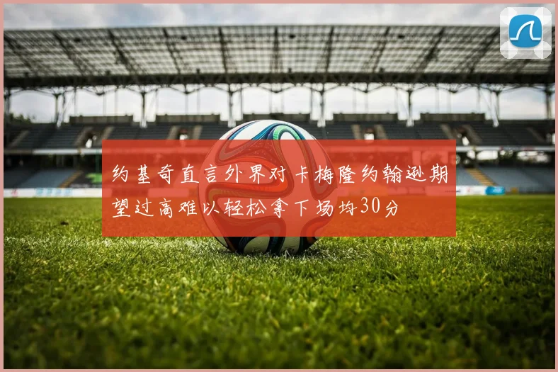 约基奇直言外界对卡梅隆约翰逊期望过高难以轻松拿下场均30分