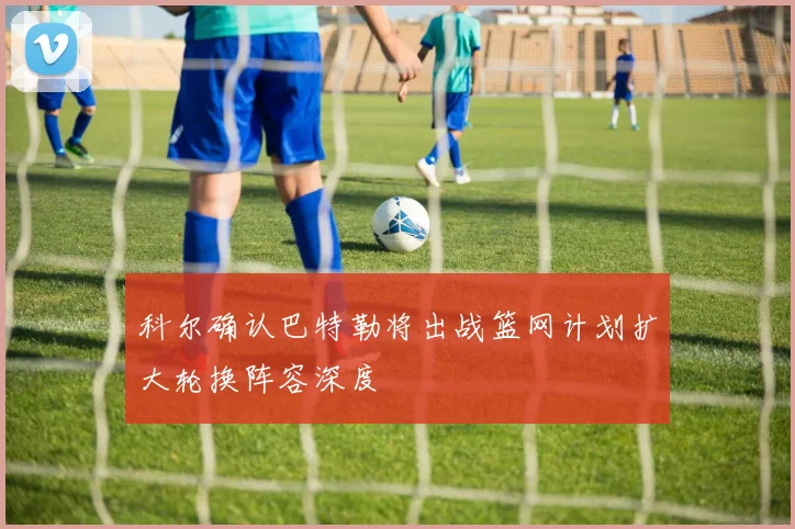 科尔确认巴特勒将出战篮网计划扩大轮换阵容深度