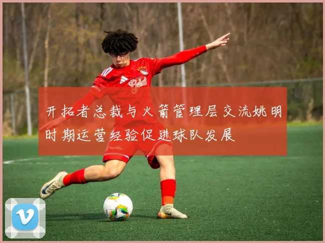 开拓者总裁与火箭管理层交流姚明时期运营经验促进球队发展