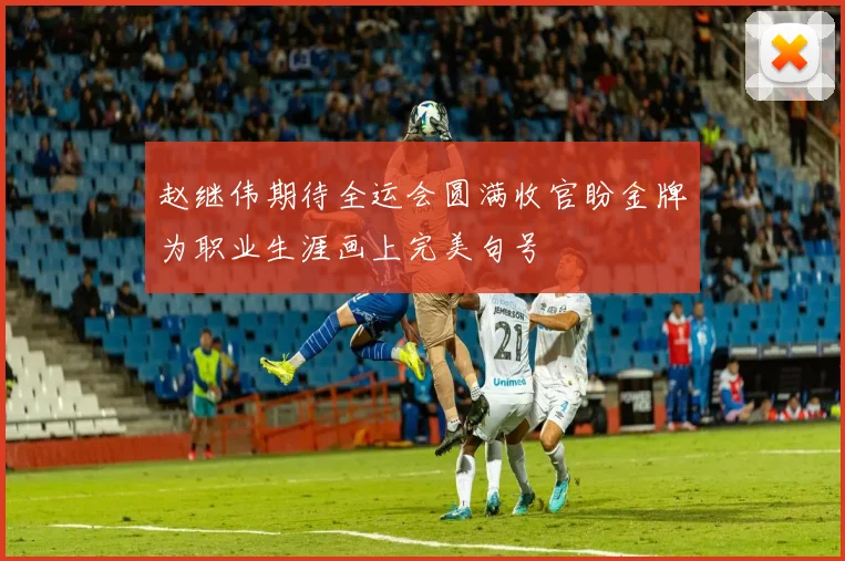 赵继伟期待全运会圆满收官盼金牌为职业生涯画上完美句号