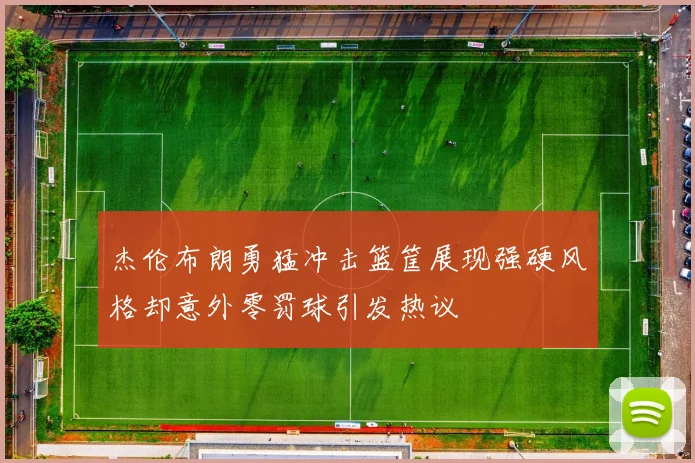 杰伦布朗勇猛冲击篮筐展现强硬风格却意外零罚球引发热议