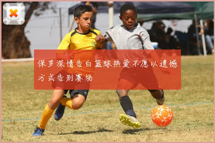 保罗深情告白篮球热爱不愿以遗憾方式告别赛场