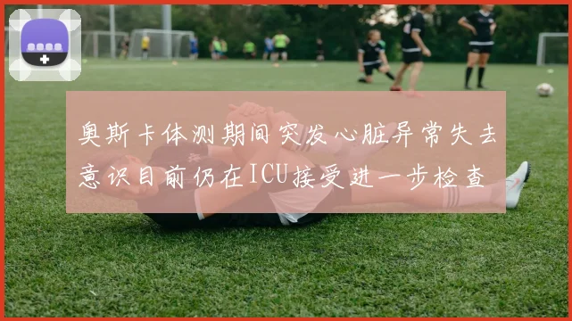 奥斯卡体测期间突发心脏异常失去意识目前仍在ICU接受进一步检查