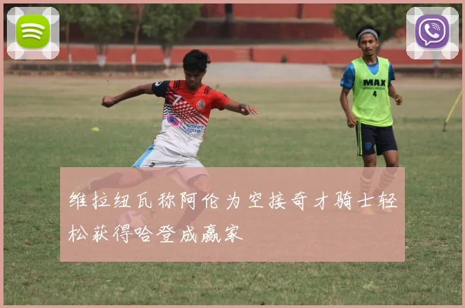 维拉纽瓦称阿伦为空接奇才骑士轻松获得哈登成赢家