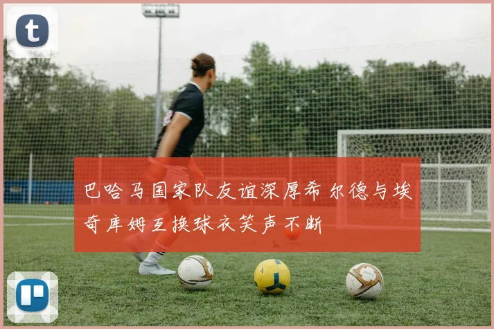 巴哈马国家队友谊深厚希尔德与埃奇库姆互换球衣笑声不断