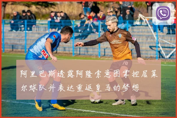 阿里巴斯透露阿隆索意图掌控居莱尔球队并表达重返皇马的梦想