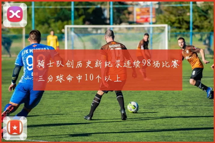 骑士队创历史新纪录连续98场比赛三分球命中10个以上