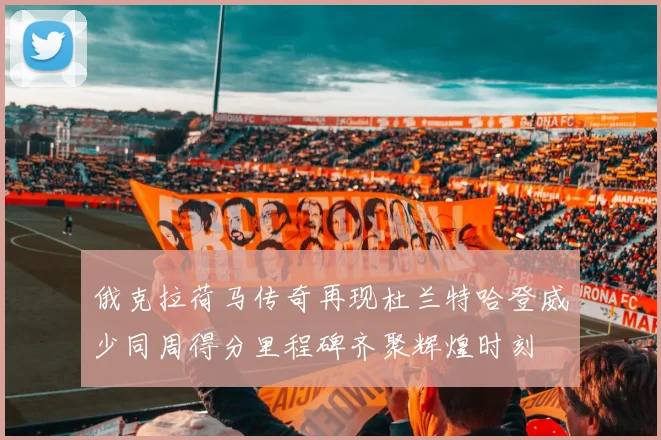 俄克拉荷马传奇再现杜兰特哈登威少同周得分里程碑齐聚辉煌时刻