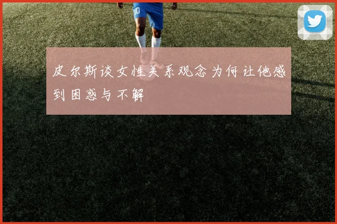 皮尔斯谈女性关系观念为何让他感到困惑与不解