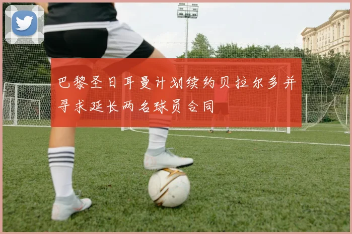 巴黎圣日耳曼计划续约贝拉尔多并寻求延长两名球员合同