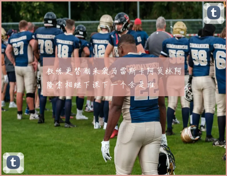 教练更替潮来袭马雷斯卡阿莫林阿隆索相继下课下一个会是谁