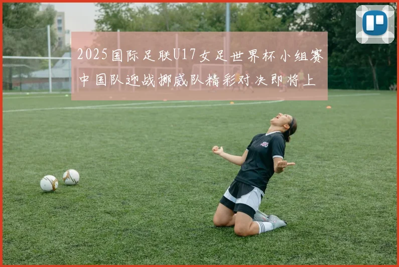 2025国际足联U17女足世界杯小组赛中国队迎战挪威队精彩对决即将上演